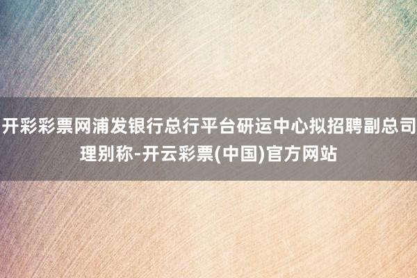 开彩彩票网浦发银行总行平台研运中心拟招聘副总司理别称-开云彩票(中国)官方网站