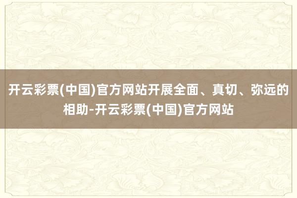 开云彩票(中国)官方网站开展全面、真切、弥远的相助-开云彩票(中国)官方网站