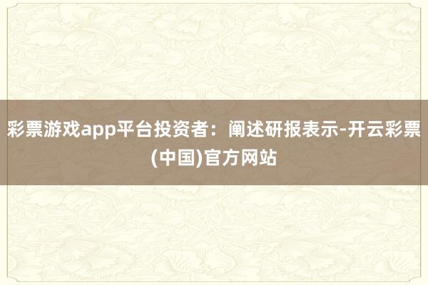 彩票游戏app平台投资者：阐述研报表示-开云彩票(中国)官方网站