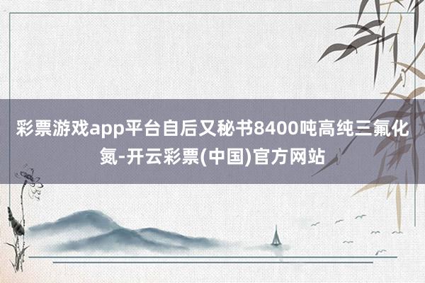 彩票游戏app平台自后又秘书8400吨高纯三氟化氮-开云彩票(中国)官方网站