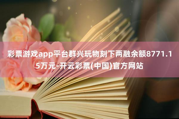 彩票游戏app平台群兴玩物刻下两融余额8771.15万元-开云彩票(中国)官方网站