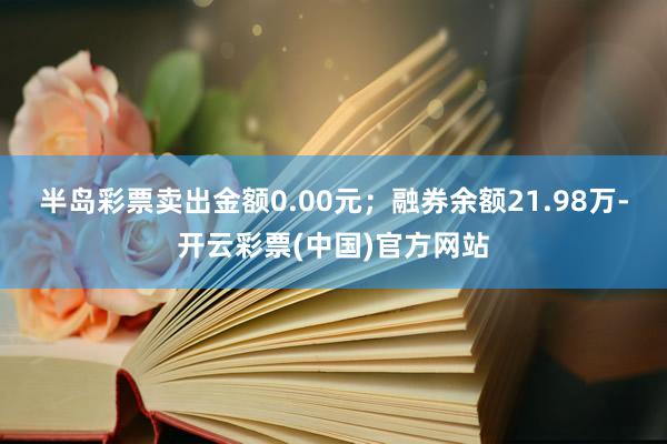 半岛彩票卖出金额0.00元；融券余额21.98万-开云彩票(中国)官方网站