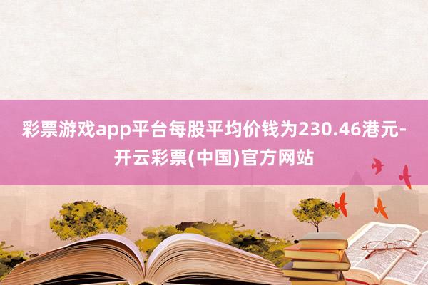 彩票游戏app平台每股平均价钱为230.46港元-开云彩票(中国)官方网站