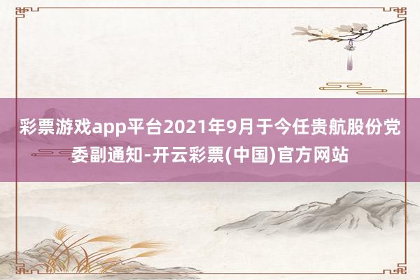 彩票游戏app平台2021年9月于今任贵航股份党委副通知-开云彩票(中国)官方网站