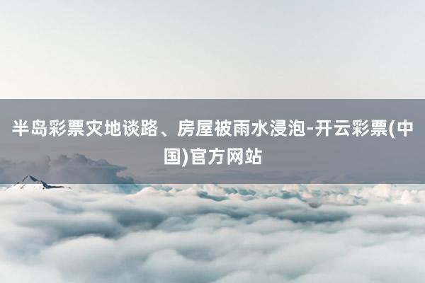 半岛彩票灾地谈路、房屋被雨水浸泡-开云彩票(中国)官方网站