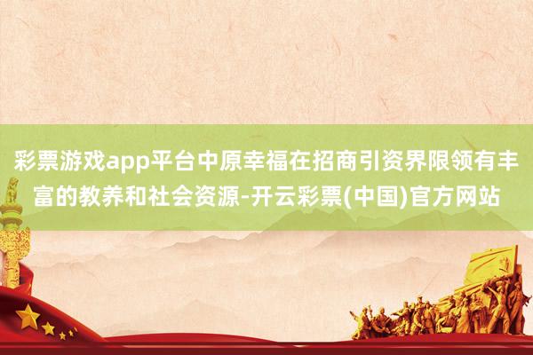 彩票游戏app平台中原幸福在招商引资界限领有丰富的教养和社会资源-开云彩票(中国)官方网站