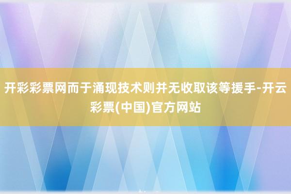 开彩彩票网而于涌现技术则并无收取该等援手-开云彩票(中国)官方网站