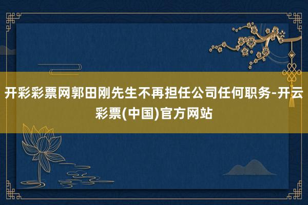 开彩彩票网郭田刚先生不再担任公司任何职务-开云彩票(中国)官方网站