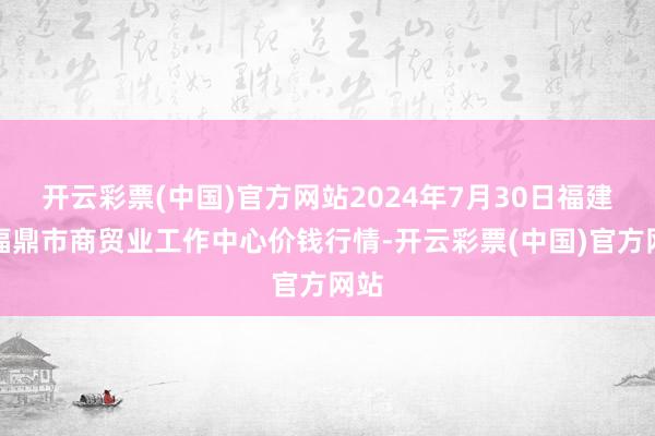 开云彩票(中国)官方网站2024年7月30日福建省福鼎市商贸业工作中心价钱行情-开云彩票(中国)官方网站