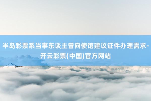 半岛彩票系当事东谈主曾向使馆建议证件办理需求-开云彩票(中国)官方网站