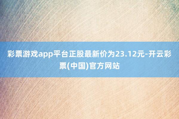 彩票游戏app平台正股最新价为23.12元-开云彩票(中国)官方网站