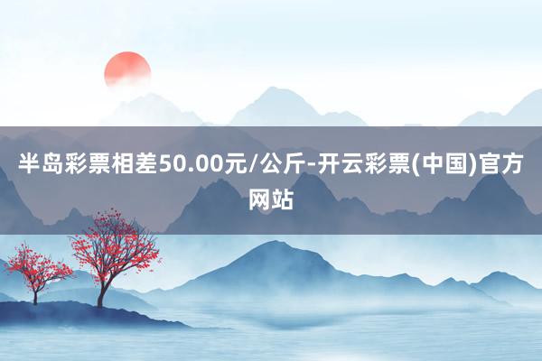 半岛彩票相差50.00元/公斤-开云彩票(中国)官方网站