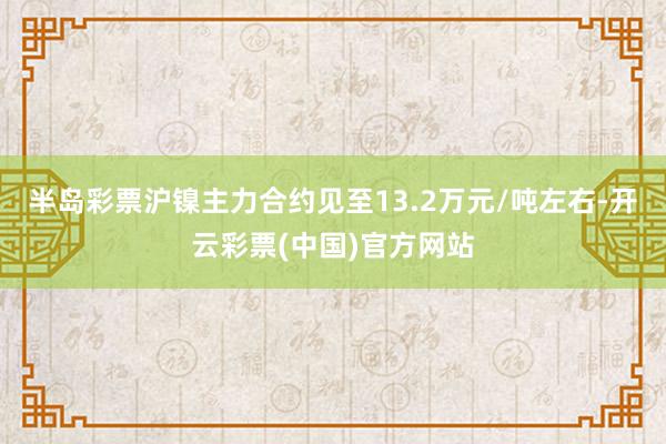 半岛彩票沪镍主力合约见至13.2万元/吨左右-开云彩票(中国)官方网站