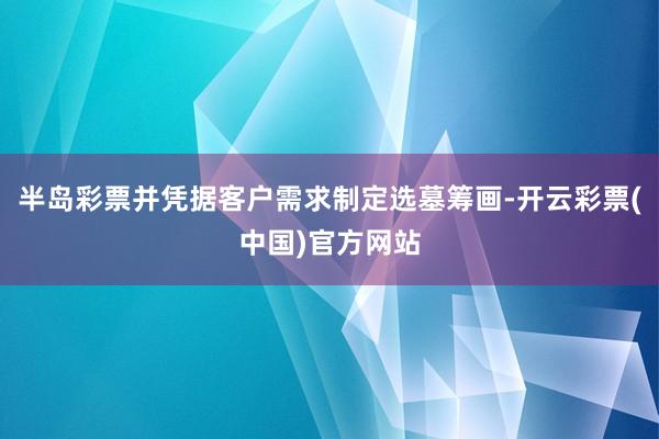 半岛彩票并凭据客户需求制定选墓筹画-开云彩票(中国)官方网站