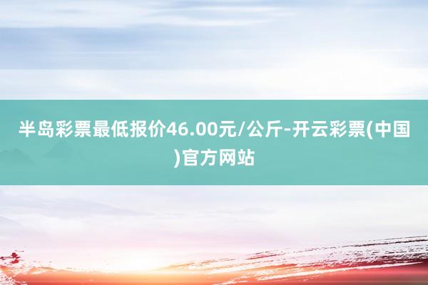 半岛彩票最低报价46.00元/公斤-开云彩票(中国)官方网站