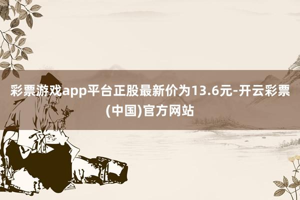 彩票游戏app平台正股最新价为13.6元-开云彩票(中国)官方网站