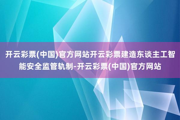 开云彩票(中国)官方网站开云彩票建造东谈主工智能安全监管轨制-开云彩票(中国)官方网站