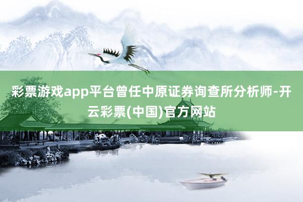 彩票游戏app平台曾任中原证券询查所分析师-开云彩票(中国)官方网站