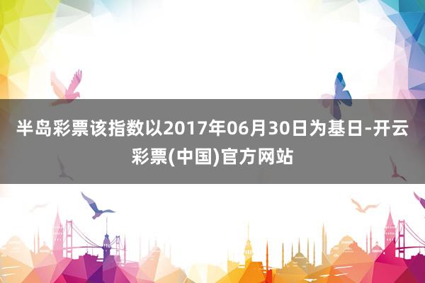 半岛彩票该指数以2017年06月30日为基日-开云彩票(中国)官方网站