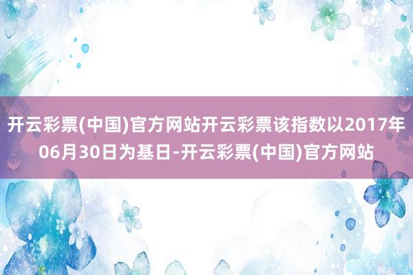 开云彩票(中国)官方网站开云彩票该指数以2017年06月30日为基日-开云彩票(中国)官方网站