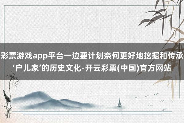 彩票游戏app平台一边要计划奈何更好地挖掘和传承‘户儿家’的历史文化-开云彩票(中国)官方网站