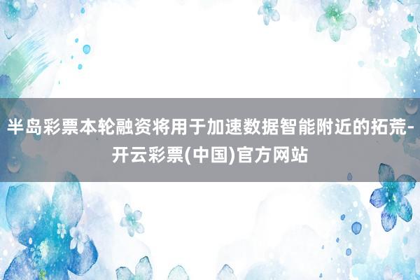 半岛彩票本轮融资将用于加速数据智能附近的拓荒-开云彩票(中国)官方网站