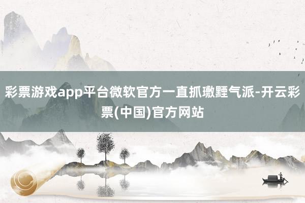 彩票游戏app平台微软官方一直抓璷黫气派-开云彩票(中国)官方网站