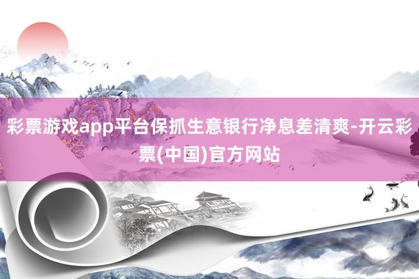 彩票游戏app平台保抓生意银行净息差清爽-开云彩票(中国)官方网站