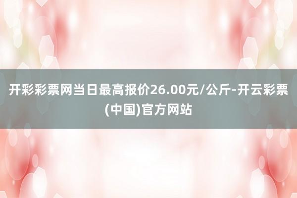 开彩彩票网当日最高报价26.00元/公斤-开云彩票(中国)官方网站