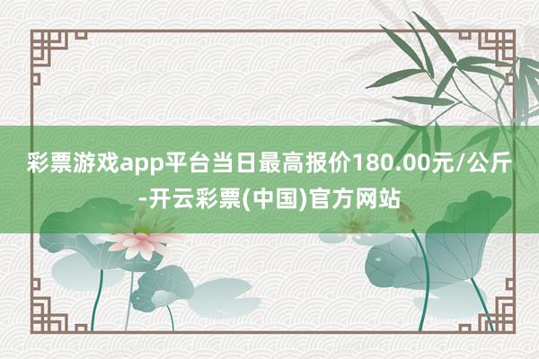 彩票游戏app平台当日最高报价180.00元/公斤-开云彩票(中国)官方网站