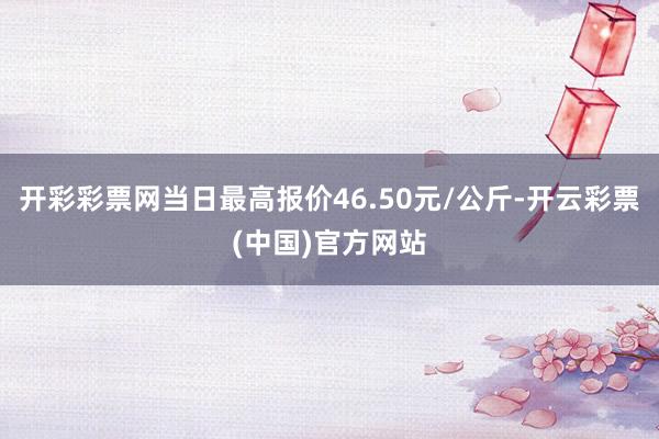 开彩彩票网当日最高报价46.50元/公斤-开云彩票(中国)官方网站