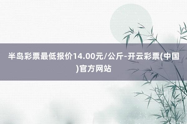 半岛彩票最低报价14.00元/公斤-开云彩票(中国)官方网站