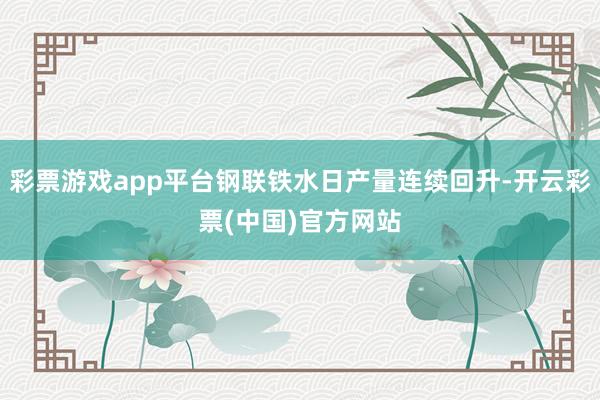 彩票游戏app平台钢联铁水日产量连续回升-开云彩票(中国)官方网站