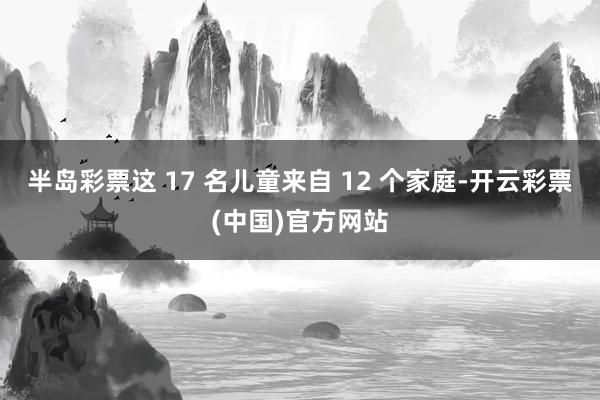 半岛彩票这 17 名儿童来自 12 个家庭-开云彩票(中国)官方网站