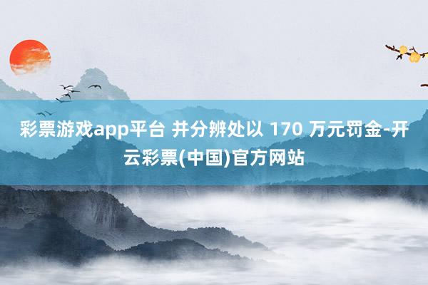 彩票游戏app平台 并分辨处以 170 万元罚金-开云彩票(中国)官方网站