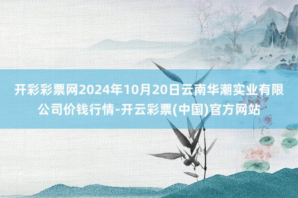 开彩彩票网2024年10月20日云南华潮实业有限公司价钱行情-开云彩票(中国)官方网站