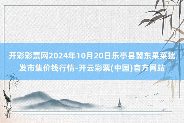 开彩彩票网2024年10月20日乐亭县冀东果菜批发市集价钱行情-开云彩票(中国)官方网站