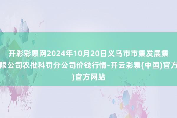 开彩彩票网2024年10月20日义乌市市集发展集团有限公司农批科罚分公司价钱行情-开云彩票(中国)官方网站