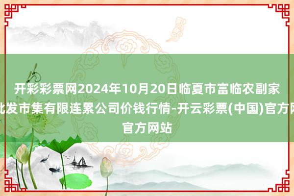 开彩彩票网2024年10月20日临夏市富临农副家具批发市集有限连累公司价钱行情-开云彩票(中国)官方网站