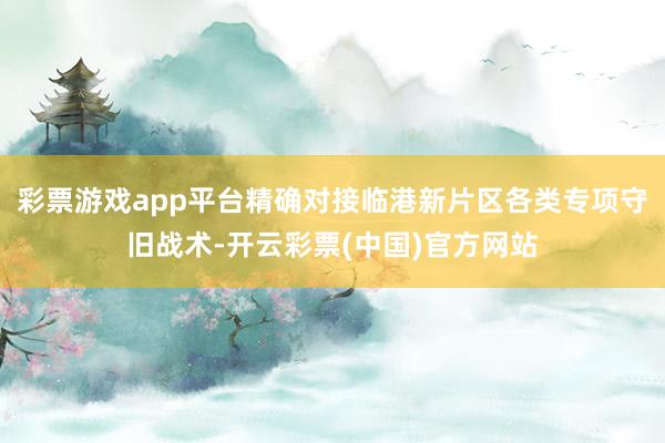 彩票游戏app平台精确对接临港新片区各类专项守旧战术-开云彩票(中国)官方网站