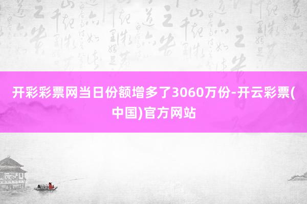 开彩彩票网当日份额增多了3060万份-开云彩票(中国)官方网站