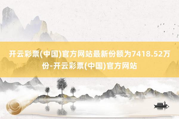 开云彩票(中国)官方网站最新份额为7418.52万份-开云彩票(中国)官方网站