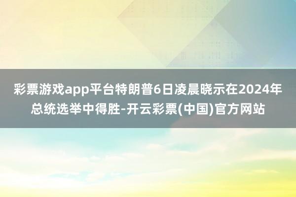 彩票游戏app平台特朗普6日凌晨晓示在2024年总统选举中得胜-开云彩票(中国)官方网站