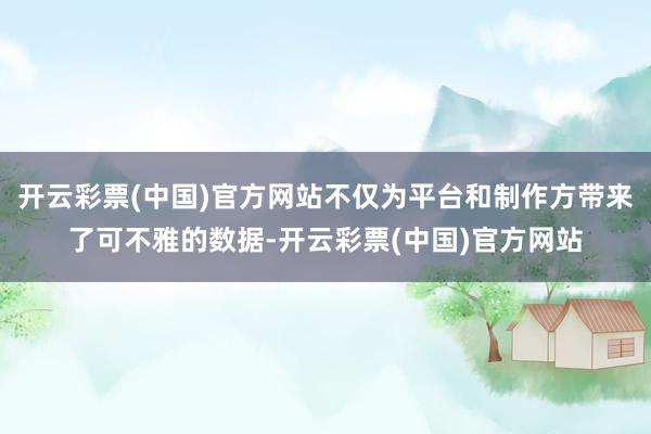 开云彩票(中国)官方网站不仅为平台和制作方带来了可不雅的数据-开云彩票(中国)官方网站