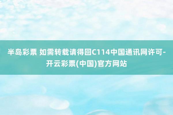 半岛彩票 如需转载请得回C114中国通讯网许可-开云彩票(中国)官方网站