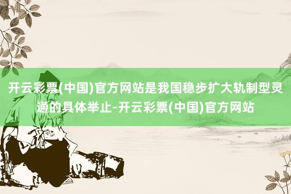 开云彩票(中国)官方网站是我国稳步扩大轨制型灵通的具体举止-开云彩票(中国)官方网站