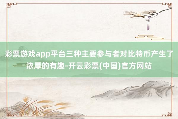 彩票游戏app平台三种主要参与者对比特币产生了浓厚的有趣-开云彩票(中国)官方网站