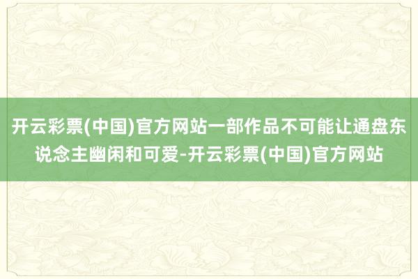 开云彩票(中国)官方网站一部作品不可能让通盘东说念主幽闲和可爱-开云彩票(中国)官方网站