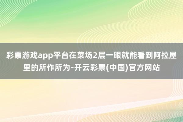 彩票游戏app平台在菜场2层一眼就能看到阿拉屋里的所作所为-开云彩票(中国)官方网站