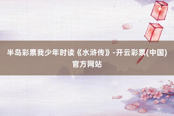 半岛彩票我少年时读《水浒传》-开云彩票(中国)官方网站